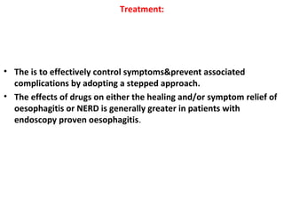 Treatment:
• The is to effectively control symptoms&prevent associated
complications by adopting a stepped approach.
• The effects of drugs on either the healing and/or symptom relief of
oesophagitis or NERD is generally greater in patients with
endoscopy proven oesophagitis.
 