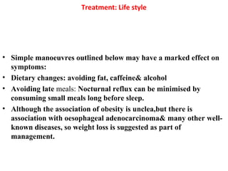 Treatment: Life style
• Simple manoeuvres outlined below may have a marked effect on
symptoms:
• Dietary changes: avoiding fat, caffeine& alcohol
• Avoiding late meals: Nocturnal reflux can be minimised by
consuming small meals long before sleep.
• Although the association of obesity is unclea,but there is
association with oesophageal adenocarcinoma& many other well-
known diseases, so weight loss is suggested as part of
management.
 