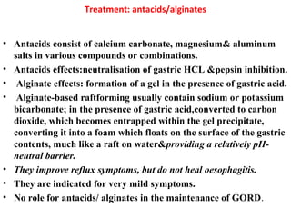 Treatment: antacids/alginates
• Antacids consist of calcium carbonate, magnesium& aluminum
salts in various compounds or combinations.
• Antacids effects:neutralisation of gastric HCL &pepsin inhibition.
• Alginate effects: formation of a gel in the presence of gastric acid.
• Alginate-based raftforming usually contain sodium or potassium
bicarbonate; in the presence of gastric acid,converted to carbon
dioxide, which becomes entrapped within the gel precipitate,
converting it into a foam which floats on the surface of the gastric
contents, much like a raft on water&providing a relatively pH-
neutral barrier.
• They improve reflux symptoms, but do not heal oesophagitis.
• They are indicated for very mild symptoms.
• No role for antacids/ alginates in the maintenance of GORD.
 