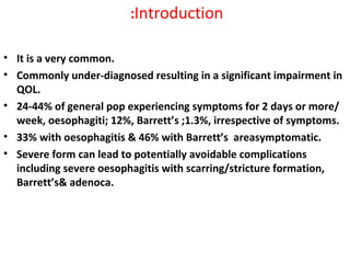 Introduction:
• It is a very common.
• Commonly under-diagnosed resulting in a significant impairment in
QOL.
• 24-44% of general pop experiencing symptoms for 2 days or more/
week, oesophagiti; 12%, Barrett’s ;1.3%, irrespective of symptoms.
• 33% with oesophagitis & 46% with Barrett’s areasymptomatic.
• Severe form can lead to potentially avoidable complications
including severe oesophagitis with scarring/stricture formation,
Barrett’s& adenoca.
 