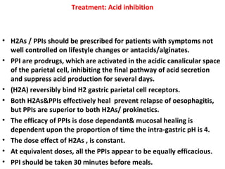 Treatment: Acid inhibition
• H2As / PPIs should be prescribed for patients with symptoms not
well controlled on lifestyle changes or antacids/alginates.
• PPI are prodrugs, which are activated in the acidic canalicular space
of the parietal cell, inhibiting the final pathway of acid secretion
and suppress acid production for several days.
• (H2A) reversibly bind H2 gastric parietal cell receptors.
• Both H2As&PPIs effectively heal prevent relapse of oesophagitis,
but PPIs are superior to both H2As/ prokinetics.
• The efficacy of PPIs is dose dependant& mucosal healing is
dependent upon the proportion of time the intra-gastric pH is 4.
• The dose effect of H2As , is constant.
• At equivalent doses, all the PPIs appear to be equally efficacious.
• PPI should be taken 30 minutes before meals.
 