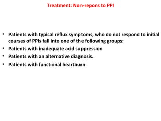 Treatment: Non-repons to PPI
• Patients with typical reflux symptoms, who do not respond to initial
courses of PPIs fall into one of the following groups:
• Patients with inadequate acid suppression
• Patients with an alternative diagnosis.
• Patients with functional heartburn.
 