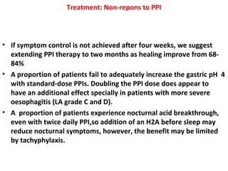 Treatment: Non-repons to PPI
• If symptom control is not achieved after four weeks, we suggest
extending PPI therapy to two months as healing improve from 68-
84%
• A proportion of patients fail to adequately increase the gastric pH 4
with standard-dose PPIs. Doubling the PPI dose does appear to
have an additional effect specially in patients with more severe
oesophagitis (LA grade C and D).
• A proportion of patients experience nocturnal acid breakthrough,
even with twice daily PPI,so addition of an H2A before sleep may
reduce nocturnal symptoms, however, the benefit may be limited
by tachyphylaxis.
 
