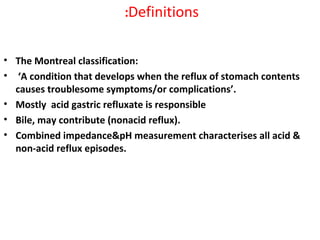 Definitions:
• The Montreal classification:
• ‘A condition that develops when the reflux of stomach contents
causes troublesome symptoms/or complications’.
• Mostly acid gastric refluxate is responsible
• Bile, may contribute (nonacid reflux).
• Combined impedance&pH measurement characterises all acid &
non-acid reflux episodes.
 