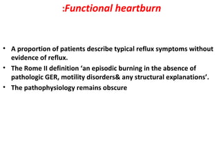 Functional heartburn:
• A proportion of patients describe typical reflux symptoms without
evidence of reflux.
• The Rome II definition ‘an episodic burning in the absence of
pathologic GER, motility disorders& any structural explanations’.
• The pathophysiology remains obscure
 