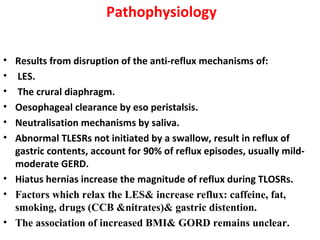 Pathophysiology
• Results from disruption of the anti-reflux mechanisms of:
• LES.
• The crural diaphragm.
• Oesophageal clearance by eso peristalsis.
• Neutralisation mechanisms by saliva.
• Abnormal TLESRs not initiated by a swallow, result in reflux of
gastric contents, account for 90% of reflux episodes, usually mild-
moderate GERD.
• Hiatus hernias increase the magnitude of reflux during TLOSRs.
• Factors which relax the LES& increase reflux: caffeine, fat,
smoking, drugs (CCB &nitrates)& gastric distention.
• The association of increased BMI& GORD remains unclear.
 