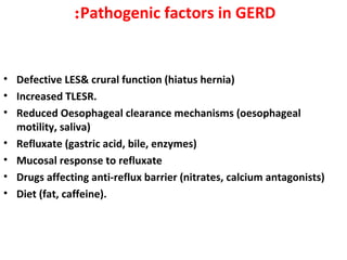Pathogenic factors in GERD:
• Defective LES& crural function (hiatus hernia)
• Increased TLESR.
• Reduced Oesophageal clearance mechanisms (oesophageal
motility, saliva)
• Refluxate (gastric acid, bile, enzymes)
• Mucosal response to refluxate
• Drugs affecting anti-reflux barrier (nitrates, calcium antagonists)
• Diet (fat, caffeine).
 