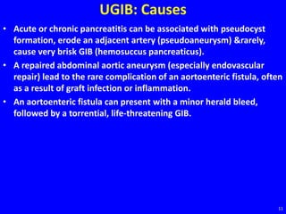 UGIB: Causes
• Acute or chronic pancreatitis can be associated with pseudocyst
formation, erode an adjacent artery (pseudoaneurysm) &rarely,
cause very brisk GIB (hemosuccus pancreaticus).
• A repaired abdominal aortic aneurysm (especially endovascular
repair) lead to the rare complication of an aortoenteric fistula, often
as a result of graft infection or inflammation.
• An aortoenteric fistula can present with a minor herald bleed,
followed by a torrential, life-threatening GIB.
11
 