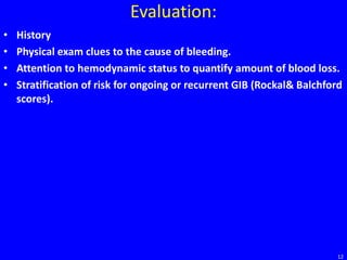 Evaluation:
• History
• Physical exam clues to the cause of bleeding.
• Attention to hemodynamic status to quantify amount of blood loss.
• Stratification of risk for ongoing or recurrent GIB (Rockal& Balchford
scores).
12
 