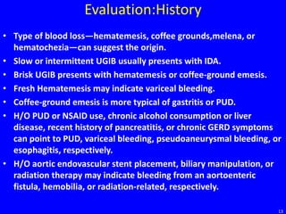 Evaluation:History
• Type of blood loss—hematemesis, coffee grounds,melena, or
hematochezia—can suggest the origin.
• Slow or intermittent UGIB usually presents with IDA.
• Brisk UGIB presents with hematemesis or coffee-ground emesis.
• Fresh Hematemesis may indicate variceal bleeding.
• Coffee-ground emesis is more typical of gastritis or PUD.
• H/O PUD or NSAID use, chronic alcohol consumption or liver
disease, recent history of pancreatitis, or chronic GERD symptoms
can point to PUD, variceal bleeding, pseudoaneurysmal bleeding, or
esophagitis, respectively.
• H/O aortic endovascular stent placement, biliary manipulation, or
radiation therapy may indicate bleeding from an aortoenteric
fistula, hemobilia, or radiation-related, respectively.
13
 