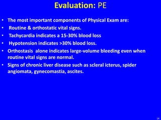 Evaluation: PE
• The most important components of Physical Exam are:
• Routine & orthostatic vital signs.
• Tachycardia indicates a 15-30% blood loss
• Hypotension indicates >30% blood loss.
• Orthostasis alone indicates large-volume bleeding even when
routine vital signs are normal.
• Signs of chronic liver disease such as scleral icterus, spider
angiomata, gynecomastia, ascites.
14
 