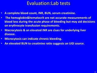 Evaluation:Lab tests
• A complete blood count, INR, BUN, serum creatinine.
• The hemoglobin&hematocrit are not accurate measurements of
blood loss during the acute phase of bleeding but may aid decisions
on erythrocyte transfusion requirements.
• Macrocytosis & an elevated INR are clues for underlying liver
disease.
• Microcytosis can indicate chronic bleeding.
• An elevated BUN to creatinine ratio suggests an UGI source.
15
 