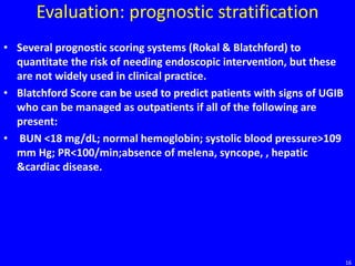 Evaluation: prognostic stratification
• Several prognostic scoring systems (Rokal & Blatchford) to
quantitate the risk of needing endoscopic intervention, but these
are not widely used in clinical practice.
• Blatchford Score can be used to predict patients with signs of UGIB
who can be managed as outpatients if all of the following are
present:
• BUN <18 mg/dL; normal hemoglobin; systolic blood pressure>109
mm Hg; PR<100/min;absence of melena, syncope, , hepatic
&cardiac disease.
16
 