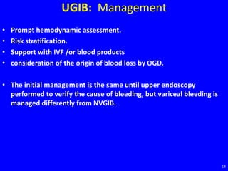 UGIB: Management
• Prompt hemodynamic assessment.
• Risk stratification.
• Support with IVF /or blood products
• consideration of the origin of blood loss by OGD.
• The initial management is the same until upper endoscopy
performed to verify the cause of bleeding, but variceal bleeding is
managed differently from NVGIB.
18
 