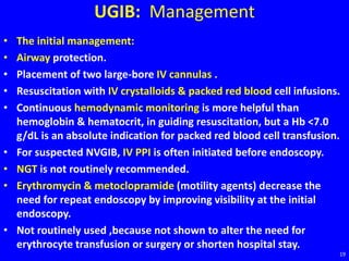 UGIB: Management
• The initial management:
• Airway protection.
• Placement of two large-bore IV cannulas .
• Resuscitation with IV crystalloids & packed red blood cell infusions.
• Continuous hemodynamic monitoring is more helpful than
hemoglobin & hematocrit, in guiding resuscitation, but a Hb <7.0
g/dL is an absolute indication for packed red blood cell transfusion.
• For suspected NVGIB, IV PPI is often initiated before endoscopy.
• NGT is not routinely recommended.
• Erythromycin & metoclopramide (motility agents) decrease the
need for repeat endoscopy by improving visibility at the initial
endoscopy.
• Not routinely used ,because not shown to alter the need for
erythrocyte transfusion or surgery or shorten hospital stay.
19
 