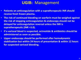 UGIB: Management
• Patients on anticoagulation with a suprathcrapeutic INR should
receive fresh frozen plasma.
• The risk of continued bleeding on warfarin must be weighed against
the risk of stopping anticoagulation & endoscopy should not be
delayed for anticoagulation reversal unless the INR is
supratherapeutic (INR >3.0).
• If a variceal bleed is suspected, octreotide & antibiotics should be
administered as soon as possible.
• Upper endoscopy should be performed after hemodynamic
stabilization but within 24 hours of presentation & within 12 hours
for suspected variceal bleeding.
20
 