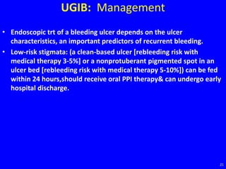 UGIB: Management
• Endoscopic trt of a bleeding ulcer depends on the ulcer
characteristics, an important predictors of recurrent bleeding.
• Low-risk stigmata: (a clean-based ulcer [rebleeding risk with
medical therapy 3-5%] or a nonprotuberant pigmented spot in an
ulcer bed [rebleeding risk with medical therapy 5-10%]) can be fed
within 24 hours,should receive oral PPI therapy& can undergo early
hospital discharge.
21
 