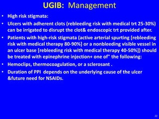 UGIB: Management
• High risk stigmata:
• Ulcers with adherent clots (rebleeding risk with medical trt 25-30%)
can be irrigated to disrupt the clot& endoscopic trt provided after.
• Patients with high-risk stigmata (active arterial spurting [rebleeding
risk with medical therapy 80-90%] or a nonbleeding visible vessel in
an ulcer base [rebleeding risk with medical therapy 40-50%]) should
be treated with epinephrine injection+ one of" the following:
• Hemoclips, thermocoagulation, or a sclerosant .
• Duration of PPI depends on the underlying cause of the ulcer
&future need for NSAIDs.
22
 