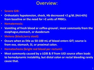 Overview:
• Severe GIB:
• Orthostatic hypotension, shock, Hb decreased >2 g/dL (Hct>6%)
from baseline or the need for >2 units of PRBCs.
• Hematemesis:
• Vomiting of fresh blood or coffee-ground ; most commonly from the
esophagus,stomach, or duodenum
• Melena (black,tarry stool):
• Occurs when as litle as 50-100 mL of blood enters GIT; source is
from eso, stomach, SI, or proximal colon.
• Hematochezia (bright red blood per rectum):
• Most commonly caused by a LGIB & if from UGI source often leads
to hemodynamic instability, but distal colon or rectal bleeding rarely
cause that.
3
 