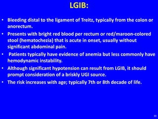 LGIB:
• Bleeding distal to the ligament of Treitz, typically from the colon or
anorectum.
• Presents with bright red blood per rectum or red/maroon-colored
stool (hematochezia) that is acute in onset, usually without
significant abdominal pain.
• Patients typically have evidence of anemia but less commonly have
hemodynamic instability.
• Although significant hypotension can result from LGIB, it should
prompt consideration of a briskly UGI source.
• The risk increases with age; typically 7th or 8th decade of life.
30
 