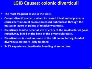LGIB Causes: colonic diverticuli
• The most frequent cause in the west.
• Colonic diverticula occur when increased intraluminal pressure
causes herniation of colonic mucosa& submucosa through the
muscular layers at points of relative weakness.
• Diverticula tend to occur at site of entry of the small arteries (vasa
recta)&may bleed at the base of the diverticular neck.
• Diverticulosis is most common in the left colon, but right-sided
diverticula are more likely to bleed.
• 3- 5% experience diverticular bleeding at some time.
34
 