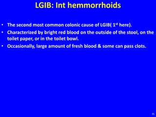 LGIB: Int hemmorrhoids
• The second most common colonic cause of LGIB( 1st here).
• Characterized by bright red blood on the outside of the stool, on the
toilet paper, or in the toilet bowl.
• Occasionally, large amount of fresh blood & some can pass clots.
35
 