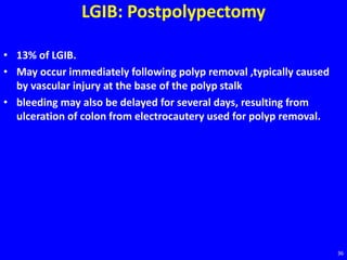 LGIB: Postpolypectomy
• 13% of LGIB.
• May occur immediately following polyp removal ,typically caused
by vascular injury at the base of the polyp stalk
• bleeding may also be delayed for several days, resulting from
ulceration of colon from electrocautery used for polyp removal.
36
 