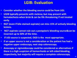 LGIB: Evaluation
• Consider whether the bleeding source could be from UGI.
• UGIB typically presents with melena; but may present with
hematochezia when brisk & can be life threatening if not treated
early.
• NGT (even if bile-stained aspirate) can miss 15% of actively bleeding
lesions.
• NGT aspirate cannot rule out a postpyloric bleeding source&can be
incorrect up to 50% of the time.
• if UGI source is suspected, OGD is the most appropriate.
• If an upper source is not a consideration or the patient has had a
negative upper endoscopy, next step colonoscopy.
• Anoscopy or sigmoidoscopy could be considered as alternatives if
there is a high suspicion of hemorrhoids or left-sided bleeding,
respectively, but majority will require a complete colonoscopy.
38
 
