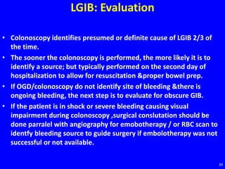 LGIB: Evaluation
• Colonoscopy identifies presumed or definite cause of LGIB 2/3 of
the time.
• The sooner the colonoscopy is performed, the more likely it is to
identify a source; but typically performed on the second day of
hospitalization to allow for resuscitation &proper bowel prep.
• If OGD/colonoscopy do not identify site of bleeding &there is
ongoing bleeding, the next step is to evaluate for obscure GIB.
• If the patient is in shock or severe bleeding causing visual
impairment during colonoscopy ,surgical conslutation should be
done parralel with angiography for emobotherapy / or RBC scan to
identfy bleeding source to guide surgery if embolotherapy was not
successful or not available.
39
 