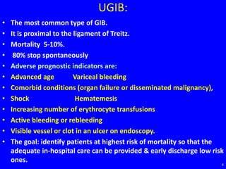 UGIB:
• The most common type of GIB.
• It is proximal to the ligament of Treitz.
• Mortality 5-10%.
• 80% stop spontaneously
• Adverse prognostic indicators are:
• Advanced age Variceal bleeding
• Comorbid conditions (organ failure or disseminated malignancy),
• Shock Hematemesis
• Increasing number of erythrocyte transfusions
• Active bleeding or rebleeding
• Visible vessel or clot in an ulcer on endoscopy.
• The goal: identify patients at highest risk of mortality so that the
adequate in-hospital care can be provided & early discharge low risk
ones. 4
 