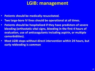 LGIB: management
• Patients should be medically resuscitated.
• Two large-bore IV lines should be operational at all times.
• Patients should be hospitalized if they have predictors of severe
bleeding (orthostatic vital signs, bleeding in the first 4 hours of
evaluation, use of anticoagulants including aspirin, or multiple
comorbidities).
• Most LGIB stops without direct intervention within 24 hours, but
early rebleeding is common
40
 