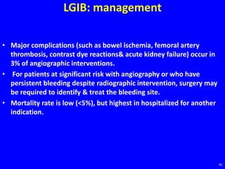 LGIB: management
• Major complications (such as bowel ischemia, femoral artery
thrombosis, contrast dye reactions& acute kidney failure) occur in
3% of angiographic interventions.
• For patients at significant risk with angiography or who have
persistent bleeding despite radiographic intervention, surgery may
be required to identify & treat the bleeding site.
• Mortality rate is low (<5%), but highest in hospitalized for another
indication.
41
 