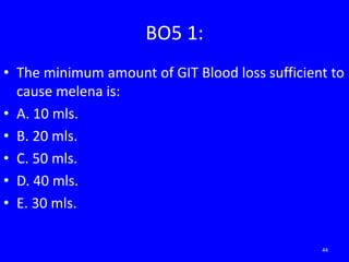 BO5 1:
• The minimum amount of GIT Blood loss sufficient to
cause melena is:
• A. 10 mls.
• B. 20 mls.
• C. 50 mls.
• D. 40 mls.
• E. 30 mls.
44
 