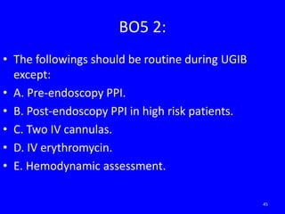 BO5 2:
• The followings should be routine during UGIB
except:
• A. Pre-endoscopy PPI.
• B. Post-endoscopy PPI in high risk patients.
• C. Two IV cannulas.
• D. IV erythromycin.
• E. Hemodynamic assessment.
45
 