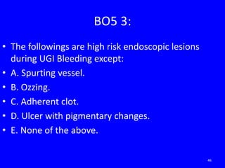BO5 3:
• The followings are high risk endoscopic lesions
during UGI Bleeding except:
• A. Spurting vessel.
• B. Ozzing.
• C. Adherent clot.
• D. Ulcer with pigmentary changes.
• E. None of the above.
46
 