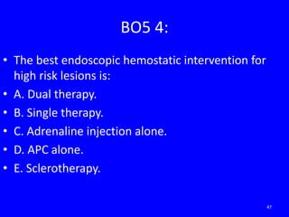 BO5 4:
• The best endoscopic hemostatic intervention for
high risk lesions is:
• A. Dual therapy.
• B. Single therapy.
• C. Adrenaline injection alone.
• D. APC alone.
• E. Sclerotherapy.
47
 
