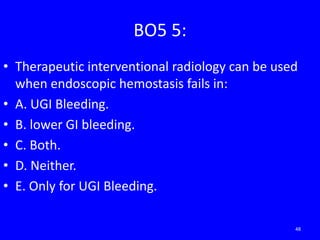 BO5 5:
• Therapeutic interventional radiology can be used
when endoscopic hemostasis fails in:
• A. UGI Bleeding.
• B. lower GI bleeding.
• C. Both.
• D. Neither.
• E. Only for UGI Bleeding.
48
 