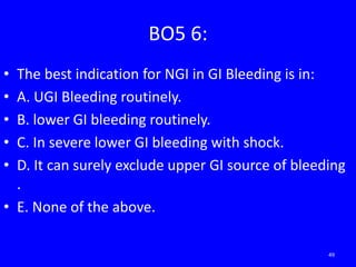 BO5 6:
• The best indication for NGI in GI Bleeding is in:
• A. UGI Bleeding routinely.
• B. lower GI bleeding routinely.
• C. In severe lower GI bleeding with shock.
• D. It can surely exclude upper GI source of bleeding
.
• E. None of the above.
49
 