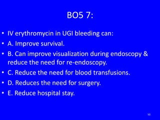 BO5 7:
• IV erythromycin in UGI bleeding can:
• A. Improve survival.
• B. Can improve visualization during endoscopy &
reduce the need for re-endoscopy.
• C. Reduce the need for blood transfusions.
• D. Reduces the need for surgery.
• E. Reduce hospital stay.
50
 