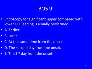 BO5 9:
• Endoscopy for significant upper compared with
lower GI Bleeding is usually performed:
• A. Earlier.
• B. Later.
• C. At the same time from the onset.
• D. The second day from the onset.
• E. The 3rd day from the onset.
52
 