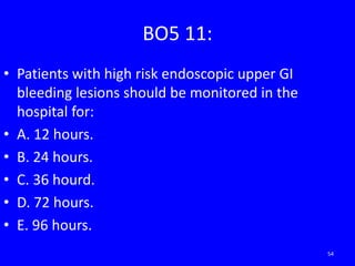 BO5 11:
• Patients with high risk endoscopic upper GI
bleeding lesions should be monitored in the
hospital for:
• A. 12 hours.
• B. 24 hours.
• C. 36 hourd.
• D. 72 hours.
• E. 96 hours.
54
 