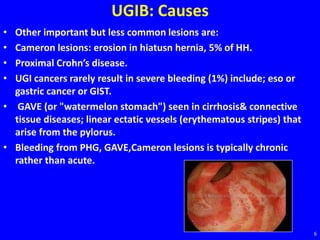 UGIB: Causes
• Other important but less common lesions are:
• Cameron lesions: erosion in hiatusn hernia, 5% of HH.
• Proximal Crohn’s disease.
• UGI cancers rarely result in severe bleeding (1%) include; eso or
gastric cancer or GIST.
• GAVE (or "watermelon stomach") seen in cirrhosis& connective
tissue diseases; linear ectatic vessels (erythematous stripes) that
arise from the pylorus.
• Bleeding from PHG, GAVE,Cameron lesions is typically chronic
rather than acute.
6
 