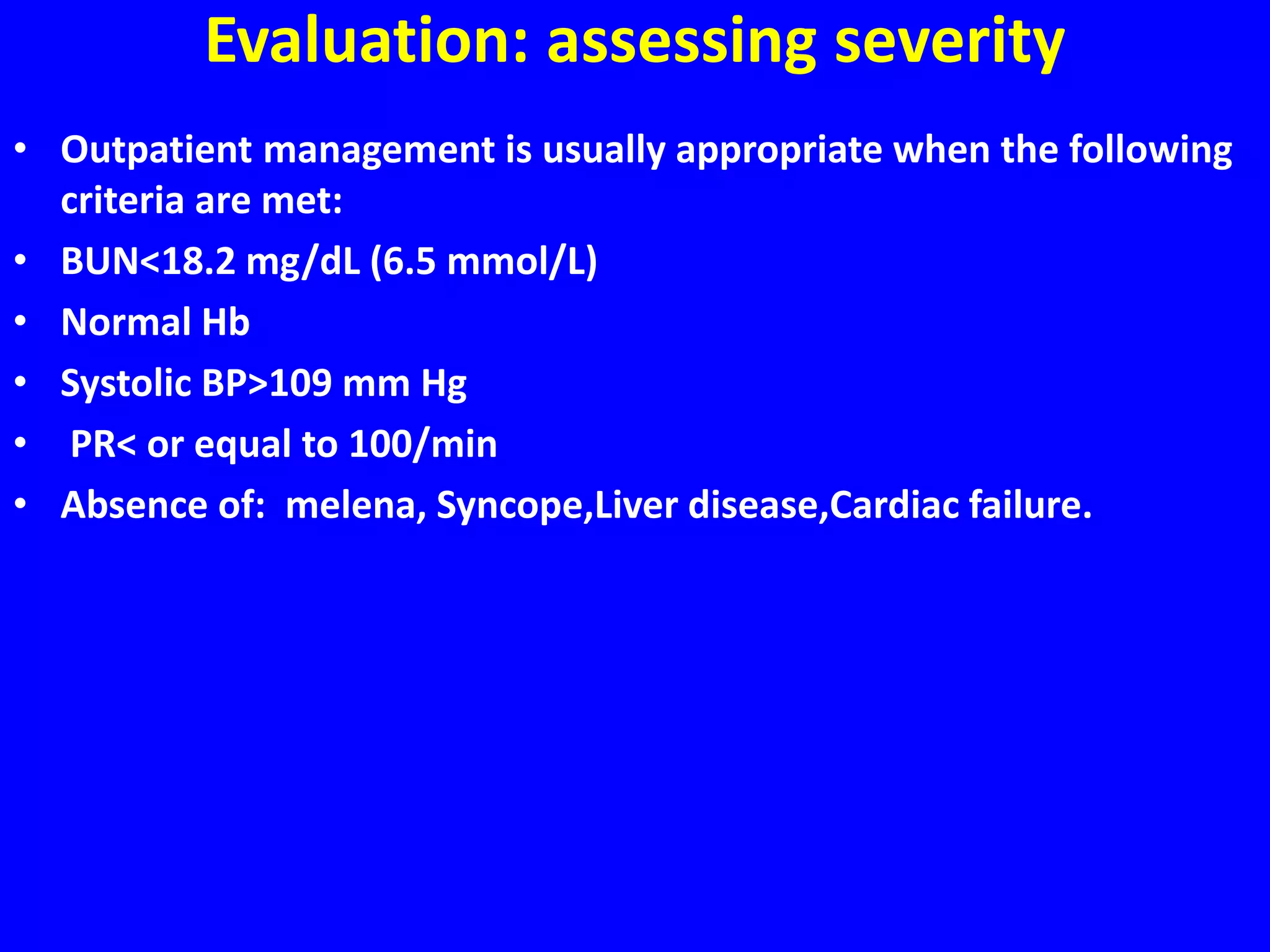 Evaluation: assessing severity
• Outpatient management is usually appropriate when the following
criteria are met:
• BUN<18.2 mg/dL (6.5 mmol/L)
• Normal Hb
• Systolic BP>109 mm Hg
• PR< or equal to 100/min
• Absence of: melena, Syncope,Liver disease,Cardiac failure.
 