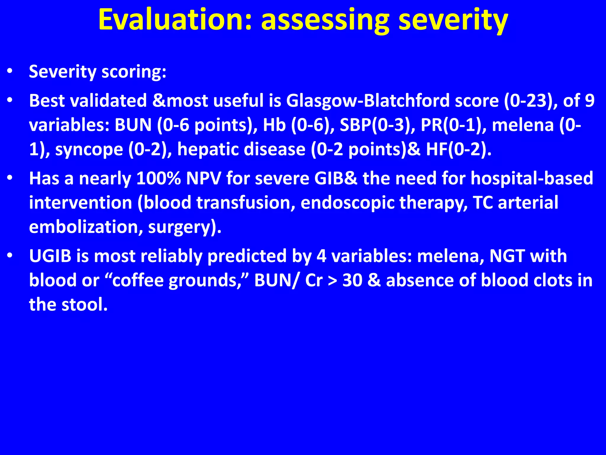Evaluation: assessing severity
• Severity scoring:
• Best validated &most useful is Glasgow-Blatchford score (0-23), of 9
variables: BUN (0-6 points), Hb (0-6), SBP(0-3), PR(0-1), melena (0-
1), syncope (0-2), hepatic disease (0-2 points)& HF(0-2).
• Has a nearly 100% NPV for severe GIB& the need for hospital-based
intervention (blood transfusion, endoscopic therapy, TC arterial
embolization, surgery).
• UGIB is most reliably predicted by 4 variables: melena, NGT with
blood or “coffee grounds,” BUN/ Cr > 30 & absence of blood clots in
the stool.
 