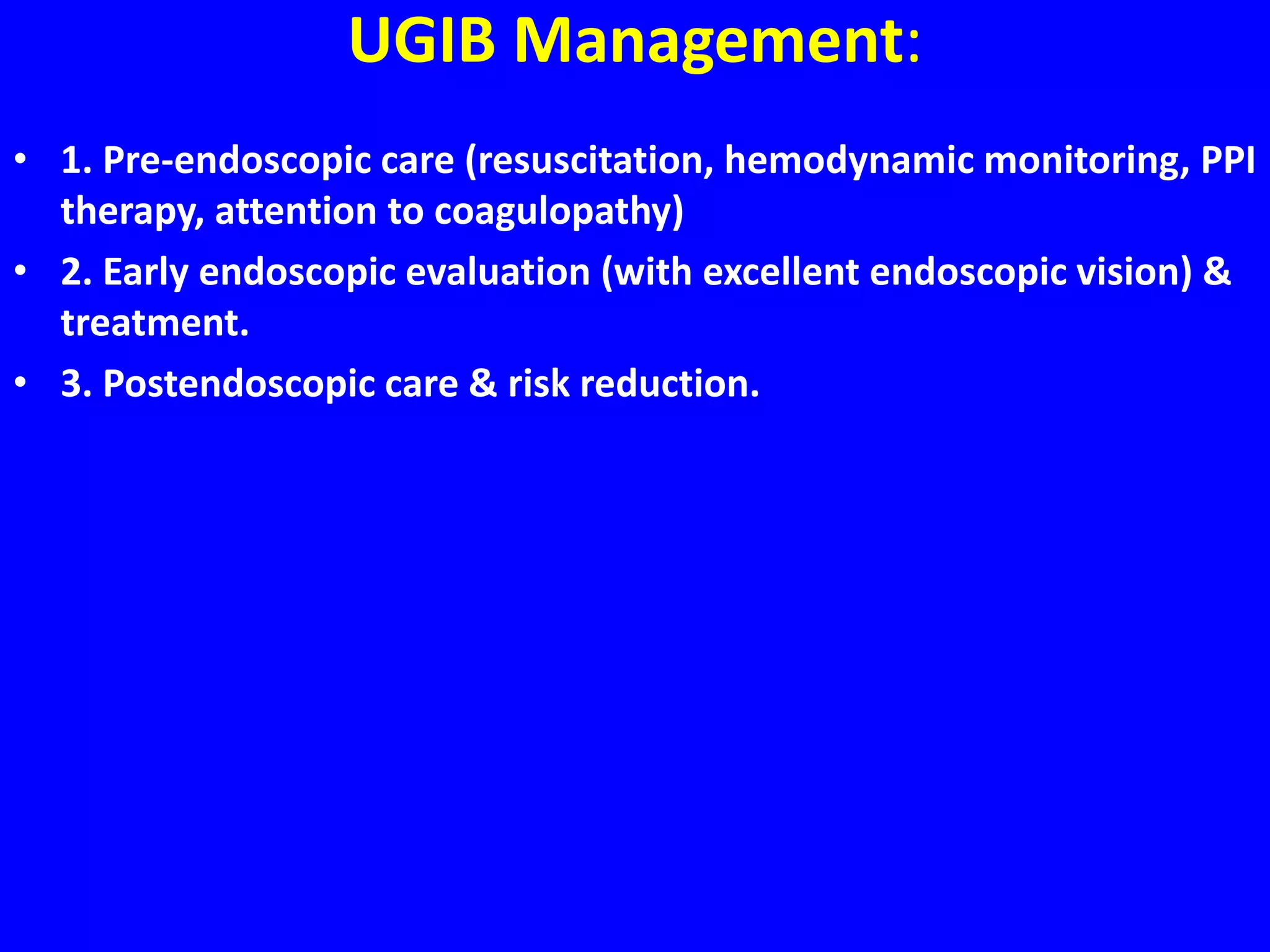 UGIB Management:
• 1. Pre-endoscopic care (resuscitation, hemodynamic monitoring, PPI
therapy, attention to coagulopathy)
• 2. Early endoscopic evaluation (with excellent endoscopic vision) &
treatment.
• 3. Postendoscopic care & risk reduction.
 
