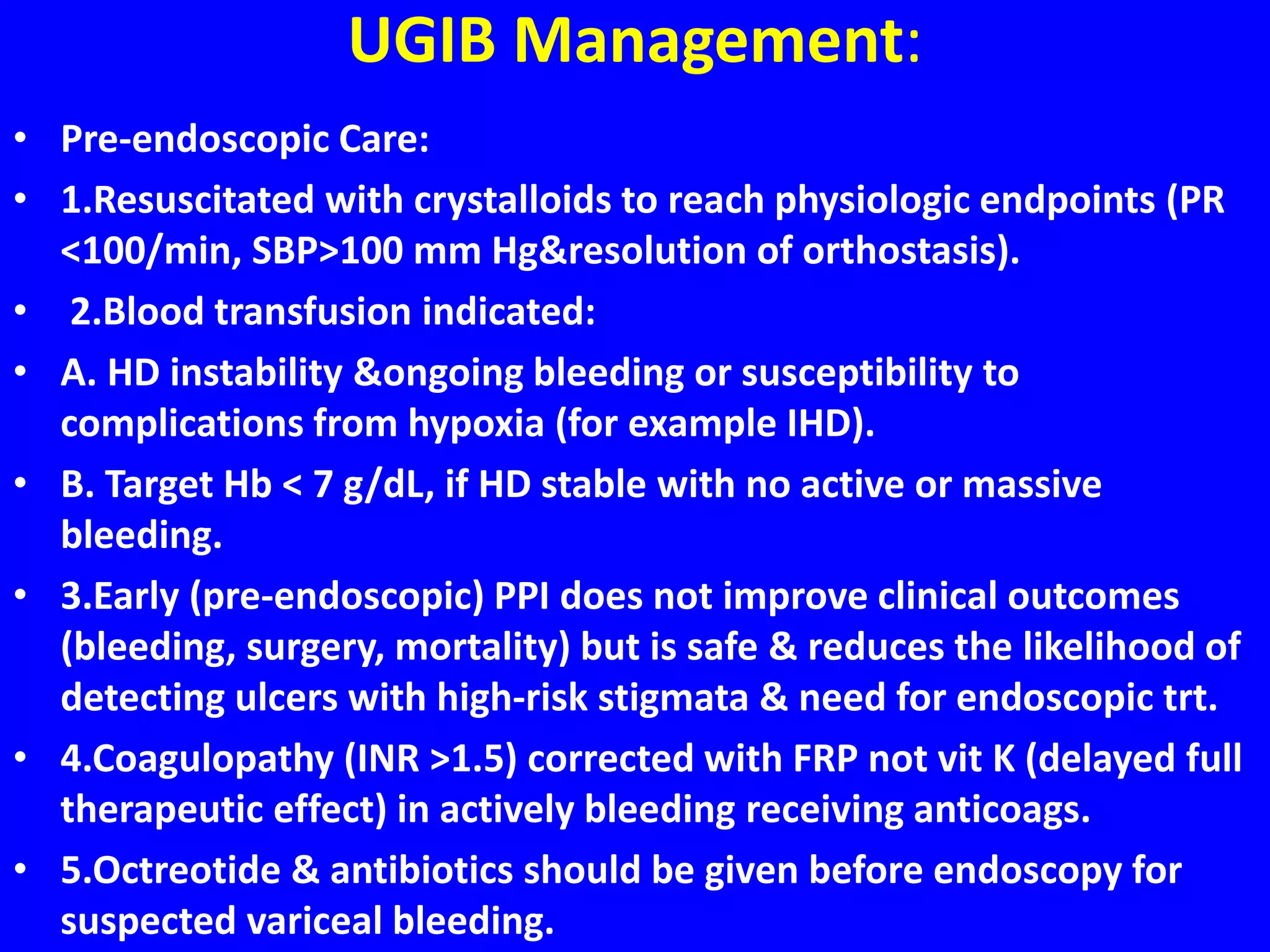 UGIB Management:
• Pre-endoscopic Care:
• 1.Resuscitated with crystalloids to reach physiologic endpoints (PR
<100/min, SBP>100 mm Hg&resolution of orthostasis).
• 2.Blood transfusion indicated:
• A. HD instability &ongoing bleeding or susceptibility to
complications from hypoxia (for example IHD).
• B. Target Hb < 7 g/dL, if HD stable with no active or massive
bleeding.
• 3.Early (pre-endoscopic) PPI does not improve clinical outcomes
(bleeding, surgery, mortality) but is safe & reduces the likelihood of
detecting ulcers with high-risk stigmata & need for endoscopic trt.
• 4.Coagulopathy (INR >1.5) corrected with FRP not vit K (delayed full
therapeutic effect) in actively bleeding receiving anticoags.
• 5.Octreotide & antibiotics should be given before endoscopy for
suspected variceal bleeding.
 