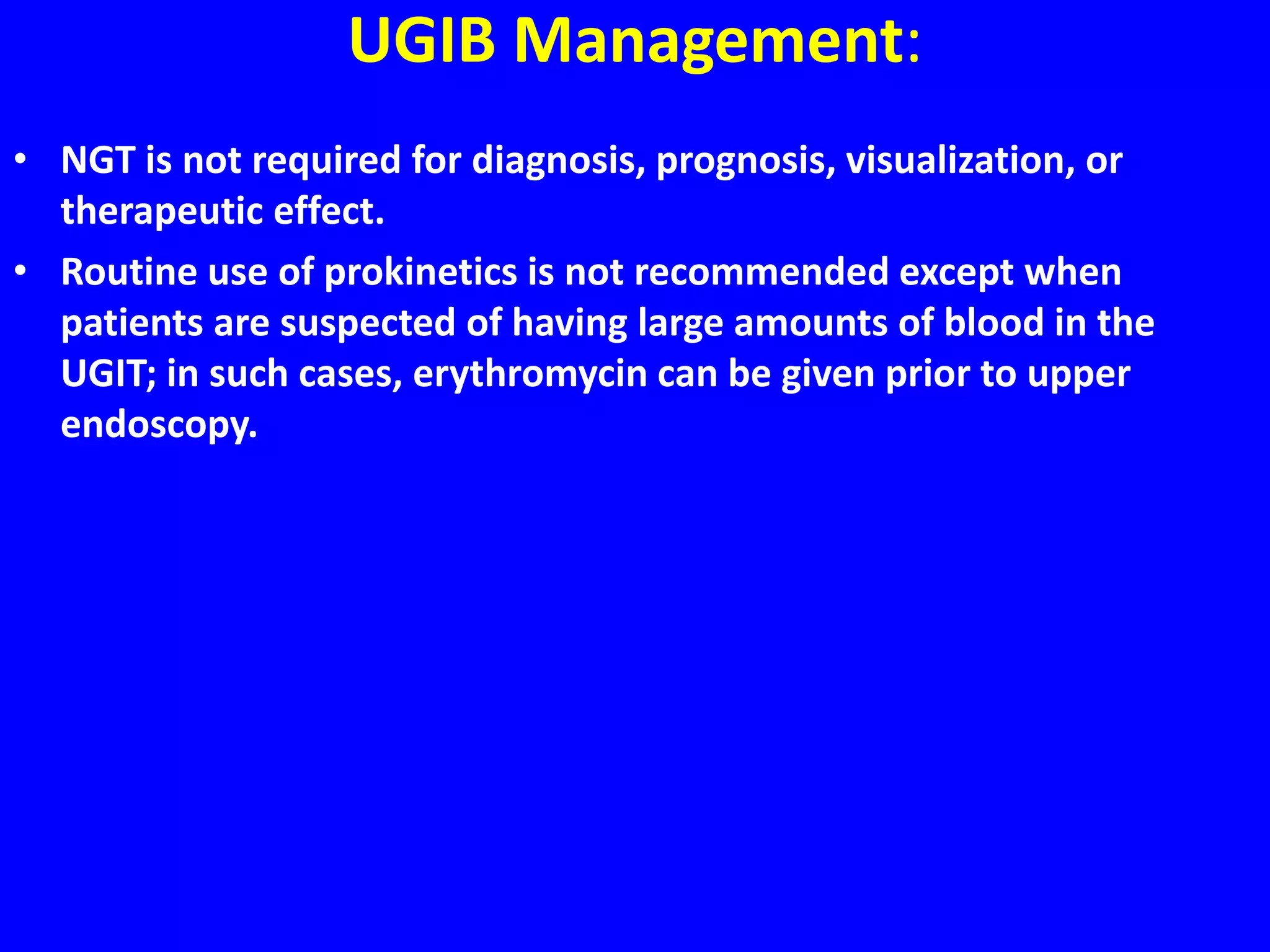 UGIB Management:
• NGT is not required for diagnosis, prognosis, visualization, or
therapeutic effect.
• Routine use of prokinetics is not recommended except when
patients are suspected of having large amounts of blood in the
UGIT; in such cases, erythromycin can be given prior to upper
endoscopy.
 
