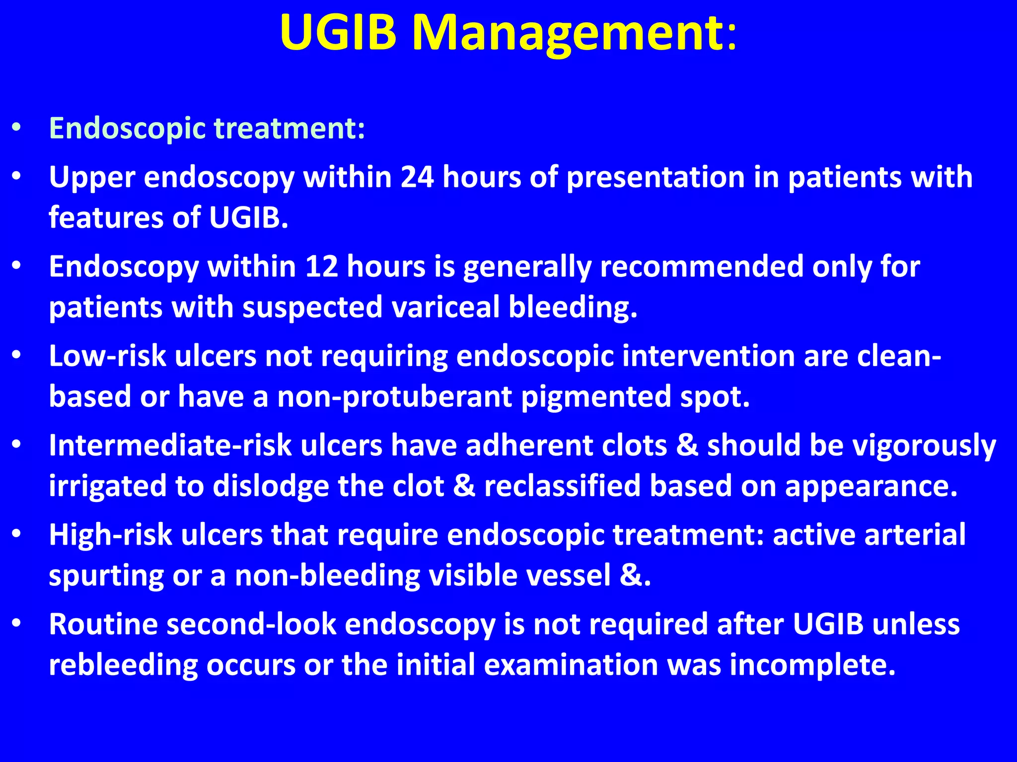 UGIB Management:
• Endoscopic treatment:
• Upper endoscopy within 24 hours of presentation in patients with
features of UGIB.
• Endoscopy within 12 hours is generally recommended only for
patients with suspected variceal bleeding.
• Low-risk ulcers not requiring endoscopic intervention are clean-
based or have a non-protuberant pigmented spot.
• Intermediate-risk ulcers have adherent clots & should be vigorously
irrigated to dislodge the clot & reclassified based on appearance.
• High-risk ulcers that require endoscopic treatment: active arterial
spurting or a non-bleeding visible vessel &.
• Routine second-look endoscopy is not required after UGIB unless
rebleeding occurs or the initial examination was incomplete.
 