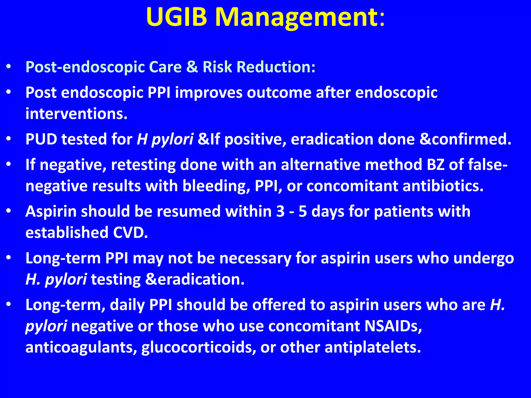 UGIB Management:
• Post-endoscopic Care & Risk Reduction:
• Post endoscopic PPI improves outcome after endoscopic
interventions.
• PUD tested for H pylori &If positive, eradication done &confirmed.
• If negative, retesting done with an alternative method BZ of false-
negative results with bleeding, PPI, or concomitant antibiotics.
• Aspirin should be resumed within 3 - 5 days for patients with
established CVD.
• Long-term PPI may not be necessary for aspirin users who undergo
H. pylori testing &eradication.
• Long-term, daily PPI should be offered to aspirin users who are H.
pylori negative or those who use concomitant NSAIDs,
anticoagulants, glucocorticoids, or other antiplatelets.
 