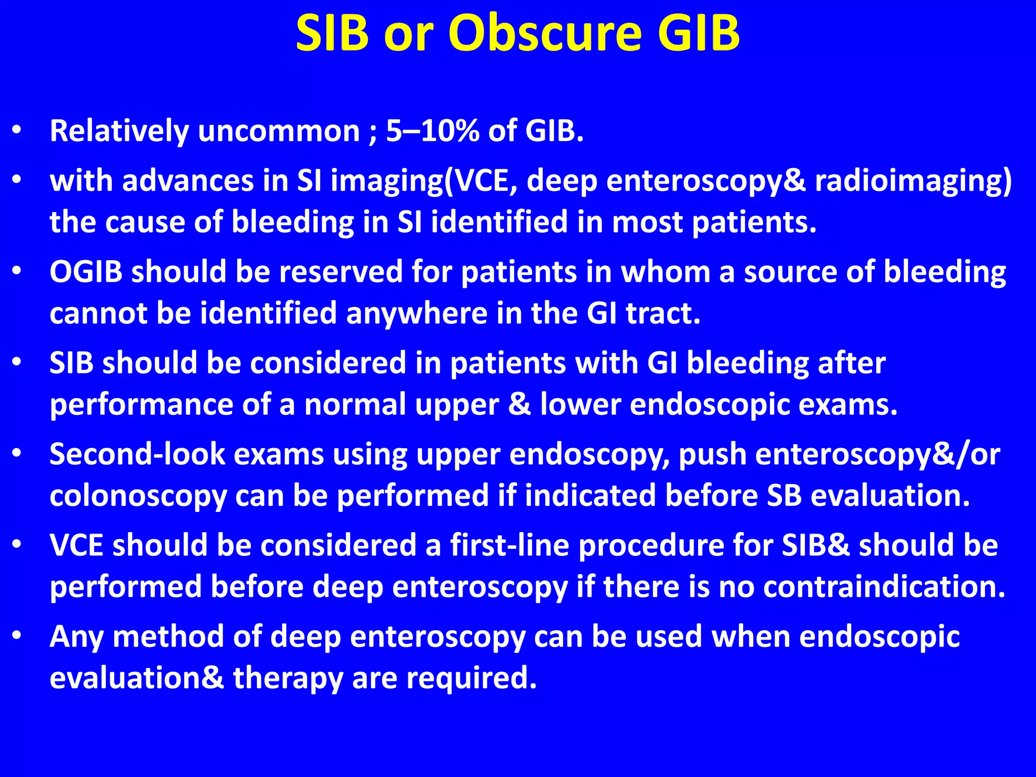 SIB or Obscure GIB
• Relatively uncommon ; 5–10% of GIB.
• with advances in SI imaging(VCE, deep enteroscopy& radioimaging)
the cause of bleeding in SI identified in most patients.
• OGIB should be reserved for patients in whom a source of bleeding
cannot be identified anywhere in the GI tract.
• SIB should be considered in patients with GI bleeding after
performance of a normal upper & lower endoscopic exams.
• Second-look exams using upper endoscopy, push enteroscopy&/or
colonoscopy can be performed if indicated before SB evaluation.
• VCE should be considered a first-line procedure for SIB& should be
performed before deep enteroscopy if there is no contraindication.
• Any method of deep enteroscopy can be used when endoscopic
evaluation& therapy are required.
 
